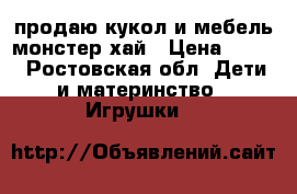 продаю кукол и мебель монстер хай › Цена ­ 700 - Ростовская обл. Дети и материнство » Игрушки   
